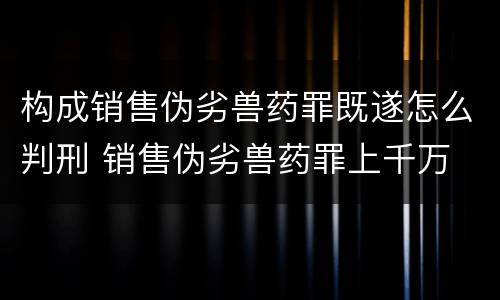 构成销售伪劣兽药罪既遂怎么判刑 销售伪劣兽药罪上千万
