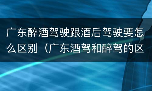 广东醉酒驾驶跟酒后驾驶要怎么区别（广东酒驾和醉驾的区别处罚）