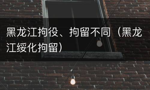 黑龙江拘役、拘留不同（黑龙江绥化拘留）