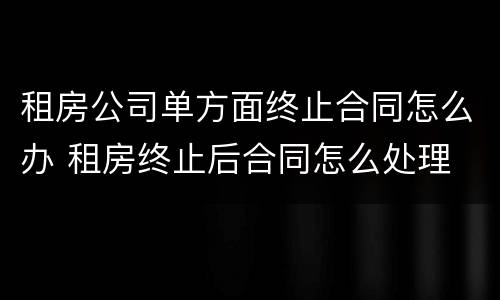 租房公司单方面终止合同怎么办 租房终止后合同怎么处理