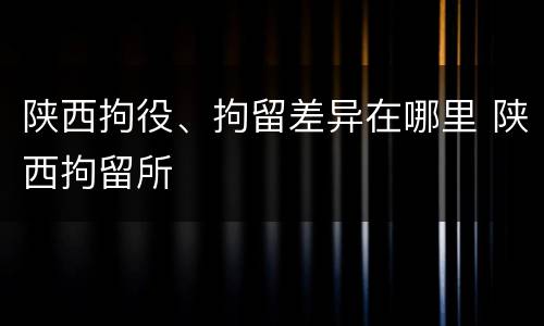陕西拘役、拘留差异在哪里 陕西拘留所