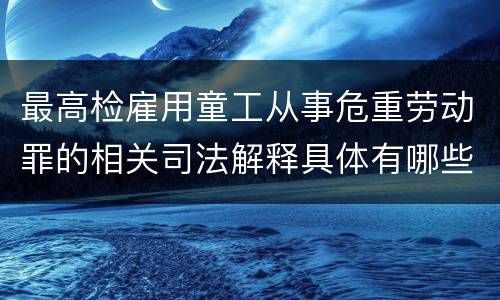 最高检雇用童工从事危重劳动罪的相关司法解释具体有哪些重要内容