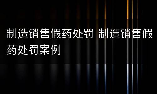 制造销售假药处罚 制造销售假药处罚案例
