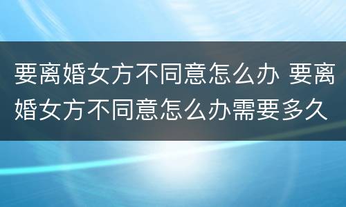 要离婚女方不同意怎么办 要离婚女方不同意怎么办需要多久能离婚