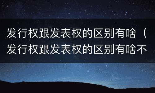 发行权跟发表权的区别有啥（发行权跟发表权的区别有啥不同）