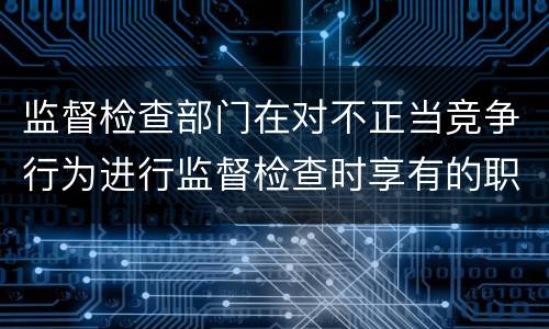 监督检查部门在对不正当竞争行为进行监督检查时享有的职权是什么