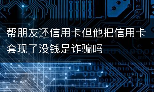 帮朋友还信用卡但他把信用卡套现了没钱是诈骗吗