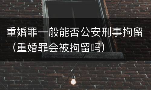 重婚罪一般能否公安刑事拘留（重婚罪会被拘留吗）