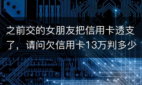之前交的女朋友把信用卡透支了，请问欠信用卡13万判多少年
