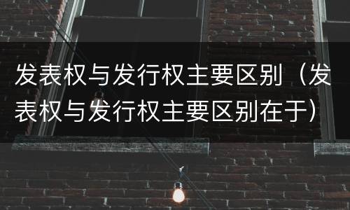 发表权与发行权主要区别（发表权与发行权主要区别在于）