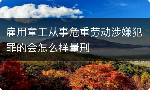 雇用童工从事危重劳动涉嫌犯罪的会怎么样量刑