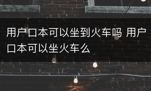 用户口本可以坐到火车吗 用户口本可以坐火车么
