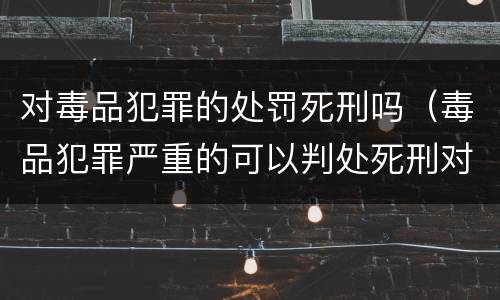 对毒品犯罪的处罚死刑吗（毒品犯罪严重的可以判处死刑对吗）