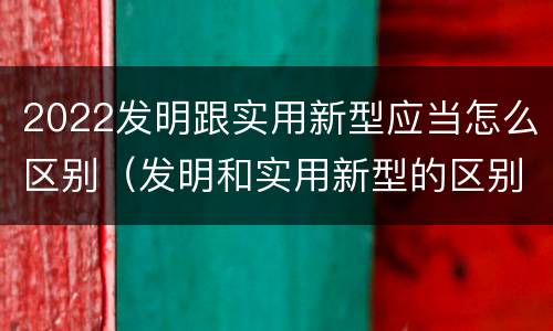 2022发明跟实用新型应当怎么区别（发明和实用新型的区别有）