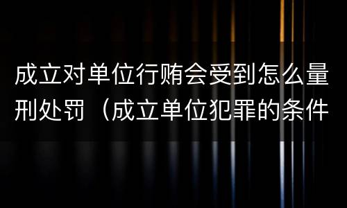 成立对单位行贿会受到怎么量刑处罚（成立单位犯罪的条件）