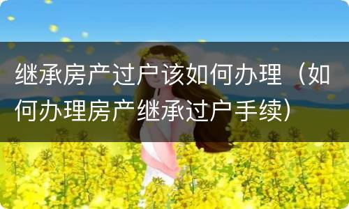 继承房产过户该如何办理（如何办理房产继承过户手续）