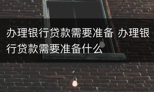 办理银行贷款需要准备 办理银行贷款需要准备什么