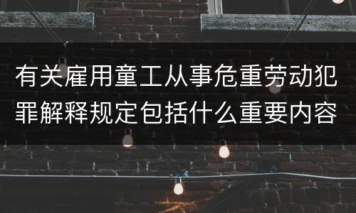 有关雇用童工从事危重劳动犯罪解释规定包括什么重要内容