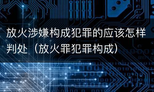 放火涉嫌构成犯罪的应该怎样判处（放火罪犯罪构成）