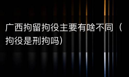 广西拘留拘役主要有啥不同（拘役是刑拘吗）