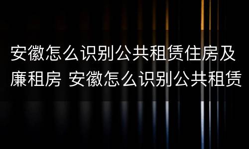 安徽怎么识别公共租赁住房及廉租房 安徽怎么识别公共租赁住房及廉租房信息