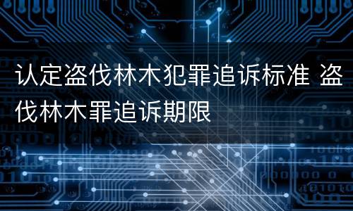 认定盗伐林木犯罪追诉标准 盗伐林木罪追诉期限