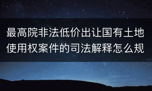 最高院非法低价出让国有土地使用权案件的司法解释怎么规定的