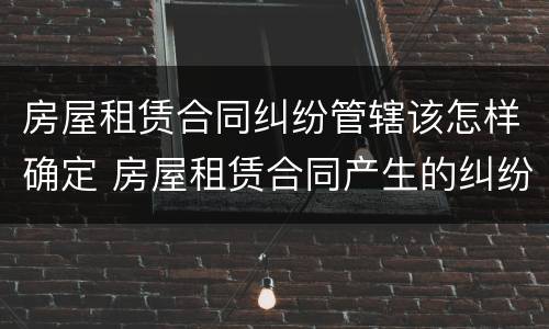 房屋租赁合同纠纷管辖该怎样确定 房屋租赁合同产生的纠纷属于什么管辖