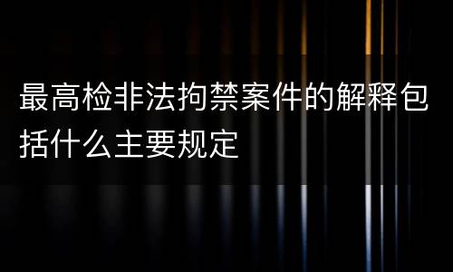 最高检非法拘禁案件的解释包括什么主要规定