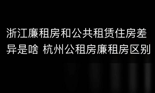浙江廉租房和公共租赁住房差异是啥 杭州公租房廉租房区别