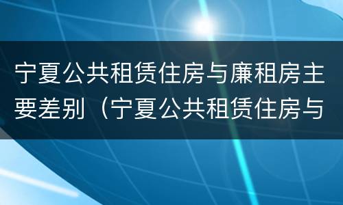 宁夏公共租赁住房与廉租房主要差别（宁夏公共租赁住房与廉租房主要差别是什么）