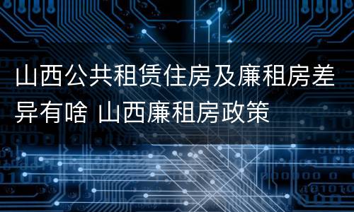 山西公共租赁住房及廉租房差异有啥 山西廉租房政策