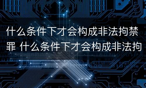 什么条件下才会构成非法拘禁罪 什么条件下才会构成非法拘禁罪行为
