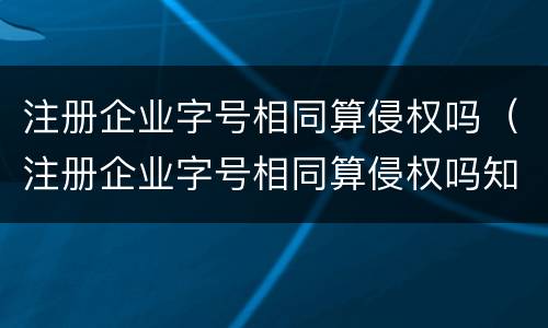注册企业字号相同算侵权吗（注册企业字号相同算侵权吗知乎）