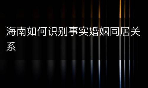 海南如何识别事实婚姻同居关系
