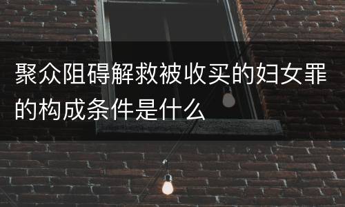 聚众阻碍解救被收买的妇女罪的构成条件是什么
