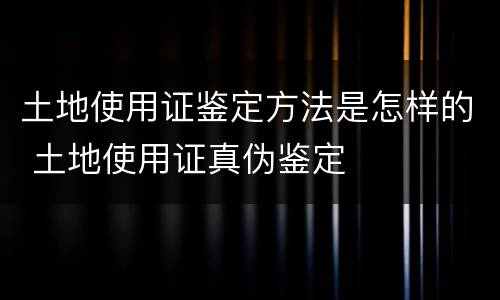 土地使用证鉴定方法是怎样的 土地使用证真伪鉴定