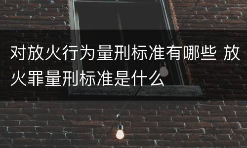 对放火行为量刑标准有哪些 放火罪量刑标准是什么