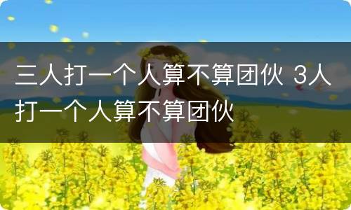 三人打一个人算不算团伙 3人打一个人算不算团伙