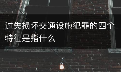 过失损坏交通设施犯罪的四个特征是指什么