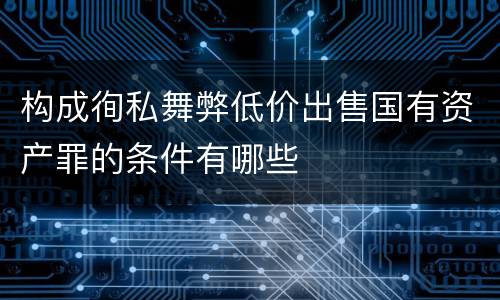 构成徇私舞弊低价出售国有资产罪的条件有哪些