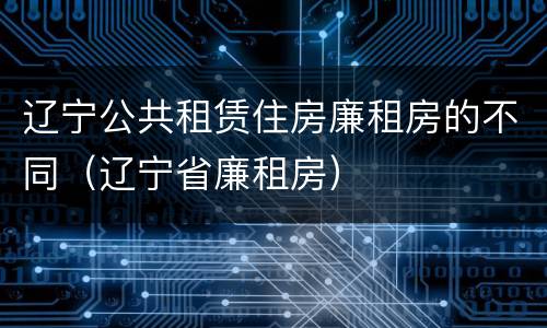 辽宁公共租赁住房廉租房的不同（辽宁省廉租房）