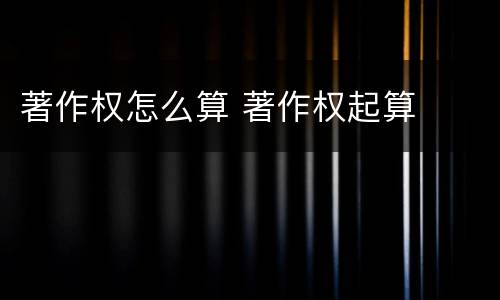 著作权怎么算 著作权起算
