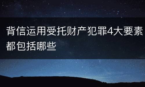 背信运用受托财产犯罪4大要素都包括哪些