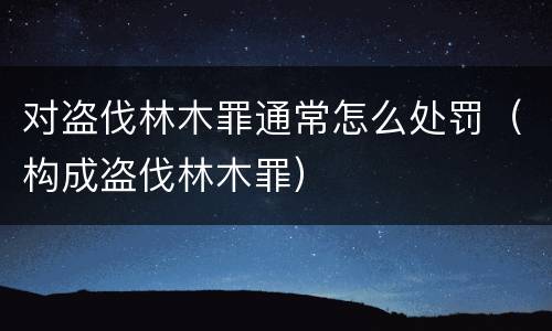 对盗伐林木罪通常怎么处罚（构成盗伐林木罪）