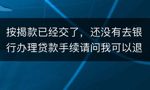 按揭款已经交了，还没有去银行办理贷款手续请问我可以退房吗