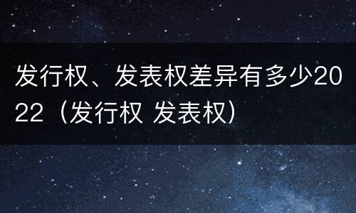 发行权、发表权差异有多少2022（发行权 发表权）