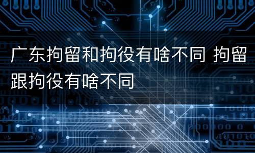 广东拘留和拘役有啥不同 拘留跟拘役有啥不同