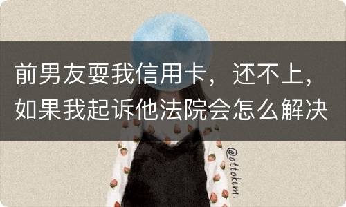 前男友耍我信用卡，还不上，如果我起诉他法院会怎么解决