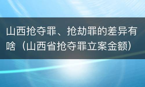 山西抢夺罪、抢劫罪的差异有啥（山西省抢夺罪立案金额）